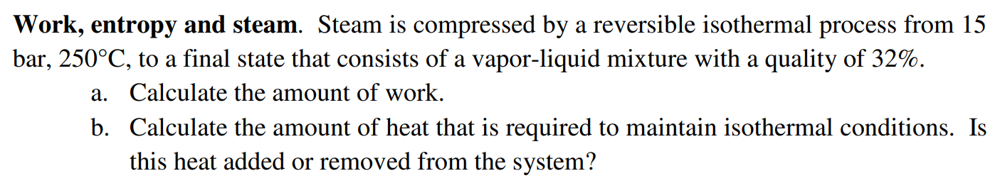 Work, entropy and steam. Steam is compressed by a reversible isothermal process from 15 bar, 250∘C, to a final state that consists of a vapor-liquid mixture with a quality of 32%. a. Calculate the amount of work. b. Calculate the amount of heat that is required to maintain isothermal conditions. Is this heat added or removed from the system?