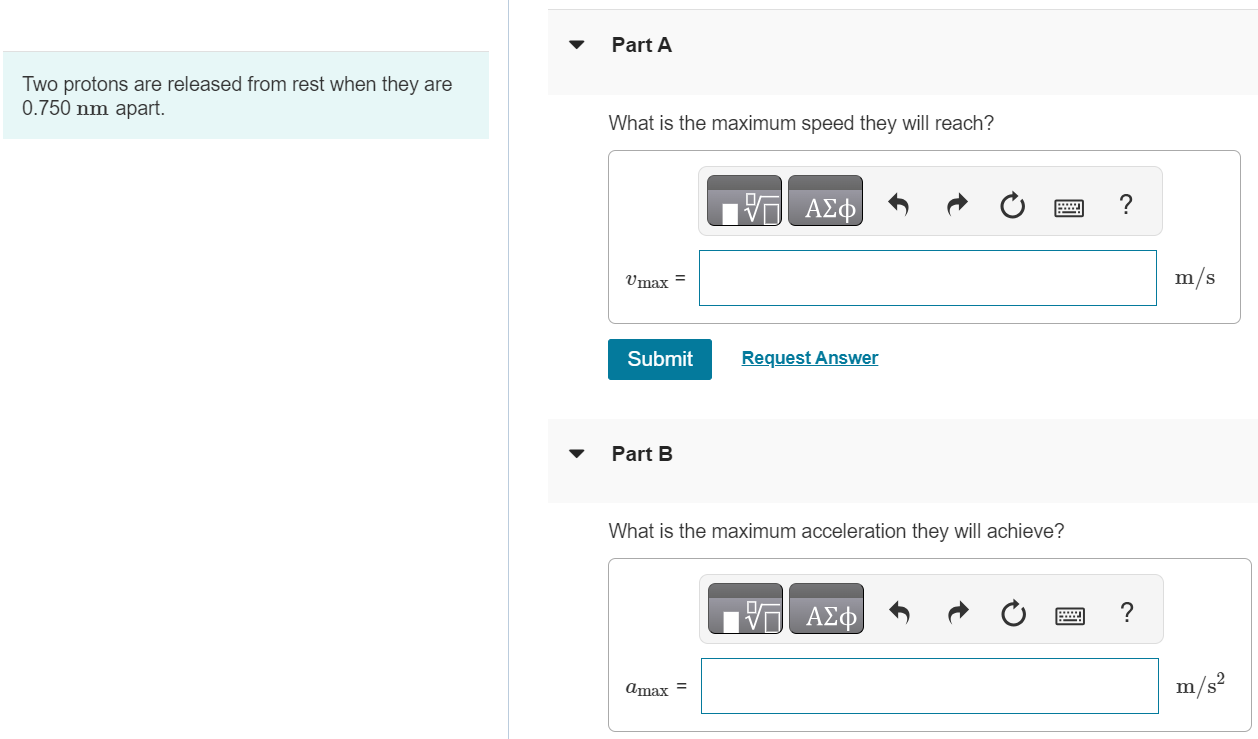 Two protons are released from rest when they are 0.750 nm apart. Part A What is the maximum speed they will reach? Submit Request Answer Part B What is the maximum acceleration they will achieve?