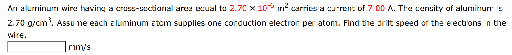 An aluminum wire having a cross-sectional area equal to 2.70×10−6 m2 carries a current of 7.00 A. The density of aluminum is 2.70 g/cm3. Assume each aluminum atom supplies one conduction electron per atom. Find the drift speed of the electrons in the wire. mm/s 