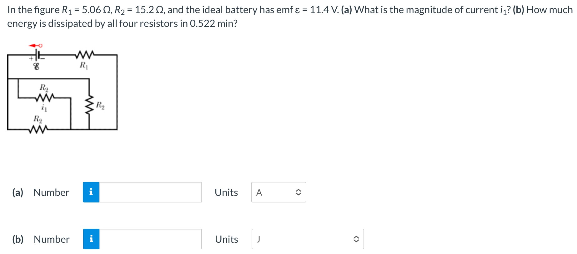 In the figure R1 = 5.06 Ω, R2 = 15.2 Ω, and the ideal battery has emf ε = 11.4 V. (a) What is the magnitude of current i1? (b) How much energy is dissipated by all four resistors in 0.522 min? (a) Number Units (b) Number Units