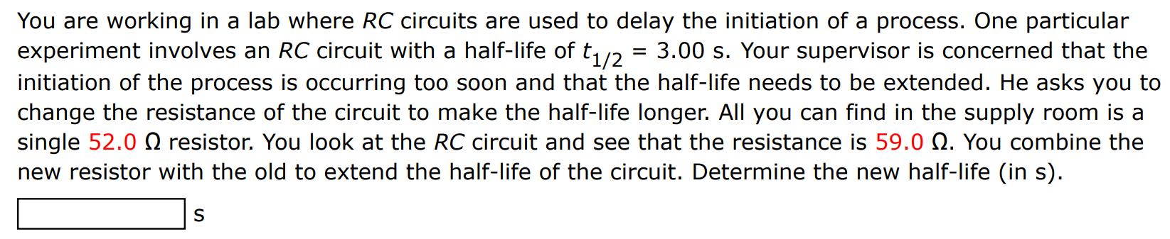 You are working in a lab where RC circuits are used to delay the initiation of a process. One particular experiment involves an RC circuit with a half-life of t1/2 = 3.00 s. Your supervisor is concerned that the initiation of the process is occurring too soon and that the half-life needs to be extended. He asks you to change the resistance of the circuit to make the half-life longer. All you can find in the supply room is a single 52.0 Ω resistor. You look at the RC circuit and see that the resistance is 59.0 Ω. You combine the new resistor with the old to extend the half-life of the circuit. Determine the new half-life (in s). s 