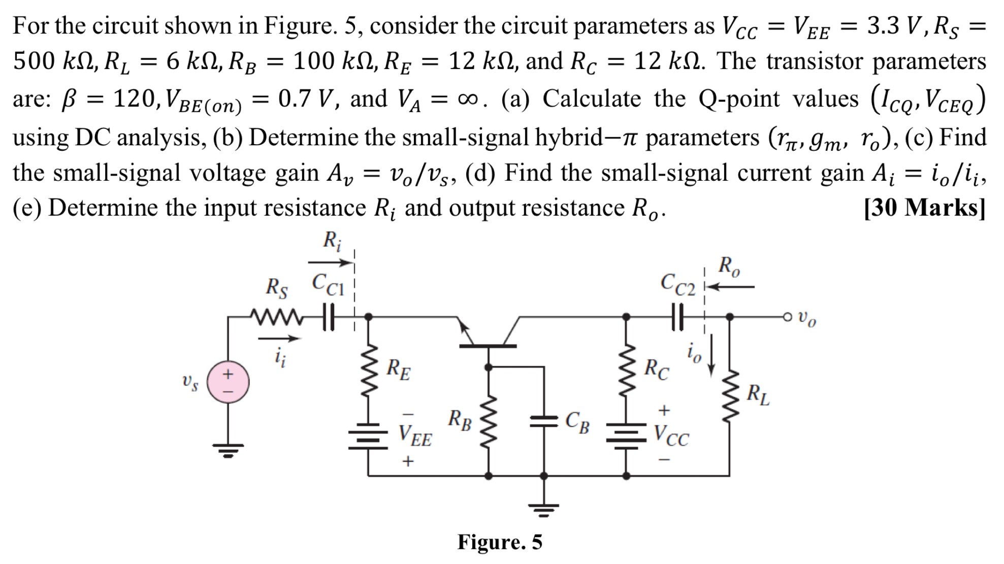 For the circuit shown in Figure. 5, consider the circuit parameters as VCC = VEE = 3.3 V, RS = 500 kΩ, RL = 6 kΩ, RB = 100 kΩ, RE = 12 kΩ, and RC = 12 kΩ. The transistor parameters are: β = 120, VBE(on) = 0.7 V, and VA = ∞. (a) Calculate the Q-point values (ICQ, VCEQ) using DC analysis, (b) Determine the small-signal hybrid−π parameters (rπ, gm, ro), (c) Find the small-signal voltage gain Av = vo/vs, (d) Find the small-signal current gain Ai = io/ii, (e) Determine the input resistance Ri and output resistance Ro. [30 Marks] Figure. 5