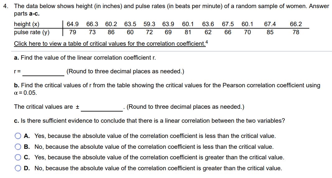 The data below shows height (in inches) and pulse rates (in beats per minute) of a random sample of women. Answer parts a-c. height (x) 64.9 66.3 60.2 63.5 59.3 63.9 60.1 63.6 67.5 60.1 67.4 66.2 pulse rate (y) 79 73 86 60 72 69 81 62 66 70 85 78 Click here to view a table of critical values for the correlation coefficient. 4 a. Find the value of the linear correlation coefficient r. r = (Round to three decimal places as needed.) b. Find the critical values of r from the table showing the critical values for the Pearson correlation coefficient using α = 0.05. The critical values are ± . (Round to three decimal places as needed.) c. Is there sufficient evidence to conclude that there is a linear correlation between the two variables? A. Yes, because the absolute value of the correlation coefficient is less than the critical value. B. No, because the absolute value of the correlation coefficient is less than the critical value. C. Yes, because the absolute value of the correlation coefficient is greater than the critical value. D. No, because the absolute value of the correlation coefficient is greater than the critical value