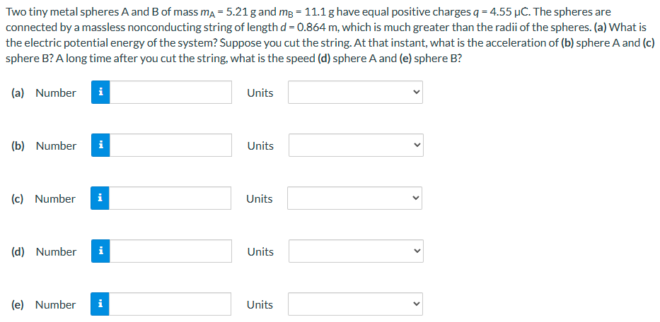 Two tiny metal spheres A and B of mass mA = 5.21 g and mB = 11.1 g have equal positive charges q = 4.55 μC. The spheres are connected by a massless nonconducting string of length d = 0.864 m, which is much greater than the radii of the spheres. (a) What is the electric potential energy of the system? Suppose you cut the string. At that instant, what is the acceleration of (b) sphere A and (c) sphere B? A long time after you cut the string, what is the speed (d) sphere A and (e) sphere B? (a) Number Units (b) Number Units (c) Number Units (d) Number Units (e) Number Units