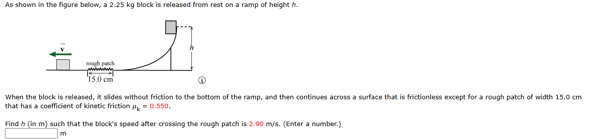 As shown in the figure below, a 2.25 kg block is released from rest on a ramp of height h. When the block is released, it slides without friction to the bottom of the ramp, and then continues across a surface that is frictionless except for a rough patch of width 15.0 cm that has a coefficient of kinetic friction μk = 0.550. Find h (in m) such that the block's speed after crossing the rough patch is 2.90 m/s. (Enter a number.) m