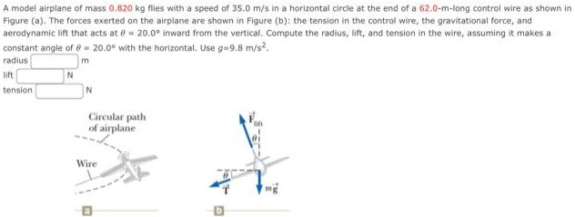 A model airplane of mass 0.820 kg flies with a speed of 35.0 m/s in a horizontal circle at the end of a 62.0-m-long control wire as shown in Figure (a). The forces exerted on the airplane are shown in Figure (b): the tension in the control wire, the gravitational force, and aerodynamic lift that acts at θ = 20.0∘ inward from the vertical. Compute the radius, lift, and tension in the wire, assuming it makes a constant angle of θ = 20.0∘ with the horizontal. Use g = 9.8 m/s2. radius m lift N tension N