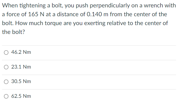 When tightening a bolt, you push perpendicularly on a wrench with a force of 165 N at a distance of 0.140 m from the center of the bolt. How much torque are you exerting relative to the center of the bolt? 46.2 Nm 23.1 Nm 30.5 Nm 62.5 Nm 