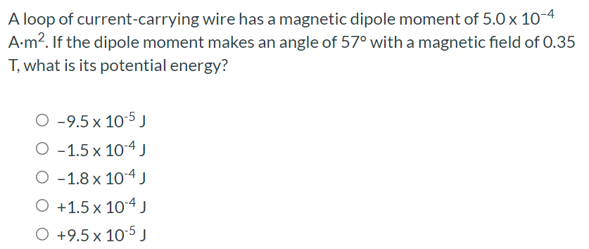 A loop of current-carrying wire has a magnetic dipole moment of 5.0×10−4 A.m2. If the dipole moment makes an angle of 57∘ with a magnetic field of 0.35 T, what is its potential energy? −9.5×10−5 J −1.5×10−4 J −1.8×10−4 J +1.5×10−4 J +9.5×10−5 J