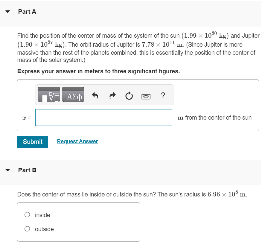 Part A Find the position of the center of mass of the system of the sun (1.99×1030 kg) and Jupiter (1.90×1027 kg). The orbit radius of Jupiter is 7.78×1011 m. (Since Jupiter is more massive than the rest of the planets combined, this is essentially the position of the center of mass of the solar system. ) Express your answer in meters to three significant figures. x = m from the center of the sun Submit Request Answer Part B Does the center of mass lie inside or outside the sun? The sun's radius is 6.96×108 m. inside outside 