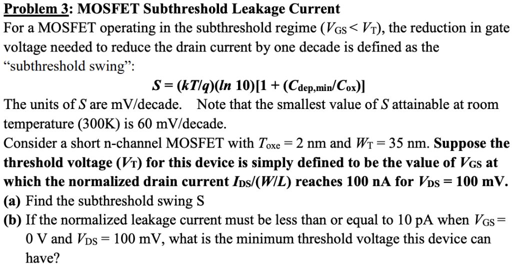 Problem 3: MOSFET Subthreshold Leakage Current For a MOSFET operating in the subthreshold regime (VGS < VT), the reduction in gate voltage needed to reduce the drain current by one decade is defined as the "subthreshold swing": S = (kT/q)(ln⁡10)[1 + (Cdep,min/Cox)] The units of S are mV/ decade. Note that the smallest value of S attainable at room temperature (300 K) is 60 mV/ decade. Consider a short n-channel MOSFET with Toxe = 2 nm and WT = 35 nm. Suppose the threshold voltage (VT) for this device is simply defined to be the value of VGS at which the normalized drain current IDS/(W/L) reaches 100 nA for VDS = 100 mV. (a) Find the subthreshold swing S (b) If the normalized leakage current must be less than or equal to 10 pA when VGS = 0 V and VDS = 100 mV, what is the minimum threshold voltage this device can have? 