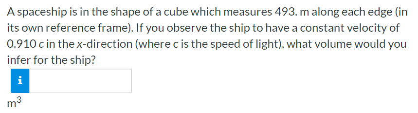 A spaceship is in the shape of a cube which measures 493. m along each edge (in its own reference frame). If you observe the ship to have a constant velocity of 0.910 c in the x-direction (where c is the speed of light), what volume would you infer for the ship? m3