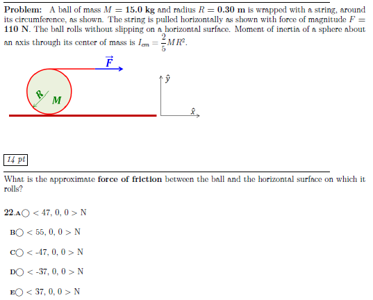 Problem: A ball of mass M = 15.0 kg and radius R = 0.30 m is wrapped with a string, around its circumference, as shown. The string is pulled horizontally as shown with force of magnitude F = 110 N. The ball rolls without slipping on a horizontal surface. Moment of inertia of a sphere about an axis through its center of mass is Icm = 25 MR2.14 pt What is the approximate force of friction between the ball and the horizontal surface on which it rolls? 22. A < 47, 0, 0 > N B < 55, 0, 0 > N C < −47, 0, 0 > N D  < −37, 0, 0 > N E < 37, 0, 0 > N