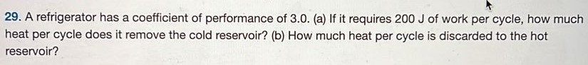 A refrigerator has a coefficient of performance of 3.0 . (a) If it requires 200 J of work per cycle, how much heat per cycle does it remove the cold reservoir? (b) How much heat per cycle is discarded to the hot reservoir? 