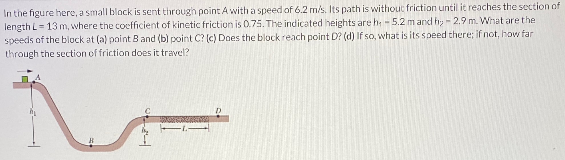 In the figure here, a small block is sent through point A with a speed of 6.2 m/s. Its path is without friction until it reaches the section of length L = 13 m, where the coefficient of kinetic friction is 0.75. The indicated heights are h1 = 5.2 m and h2 = 2.9 m. What are the speeds of the block at (a) point B and (b) point C? (c) Does the block reach point D? (d) If so, what is its speed there; if not, how far through the section of friction does it travel?