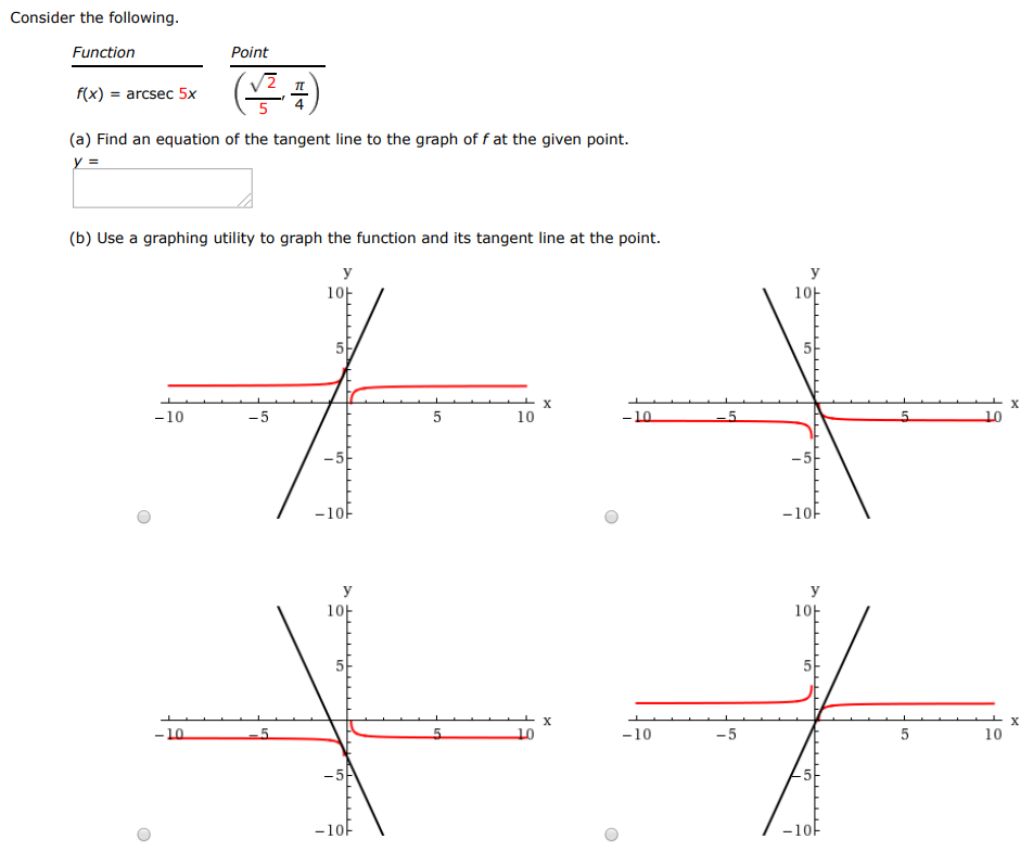 Consider the following. function point f(x) = arcsec 5x (2/5, π/4) (a) Find an equation of the tangent line to the graph of f at the given point. (b) Use a graphing utility to graph the function and its tangent line at the point. 