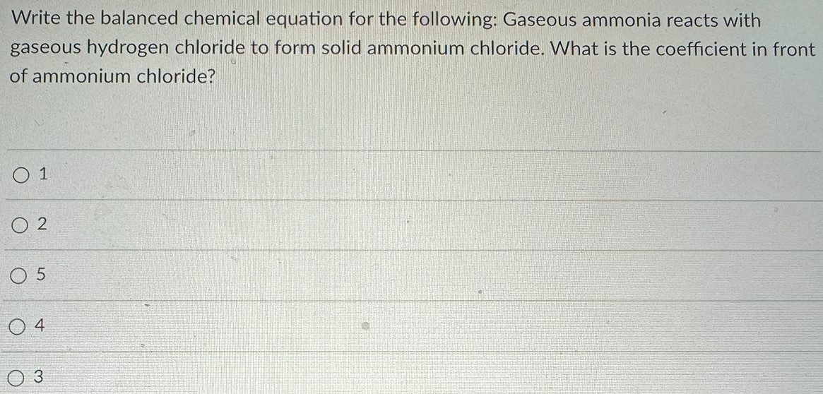 Write the balanced chemical equation for the following: Gaseous ammonia reacts with gaseous hydrogen chloride to form solid ammonium chloride. What is the coefficient in front of ammonium chloride? 1 2 5 4 3 