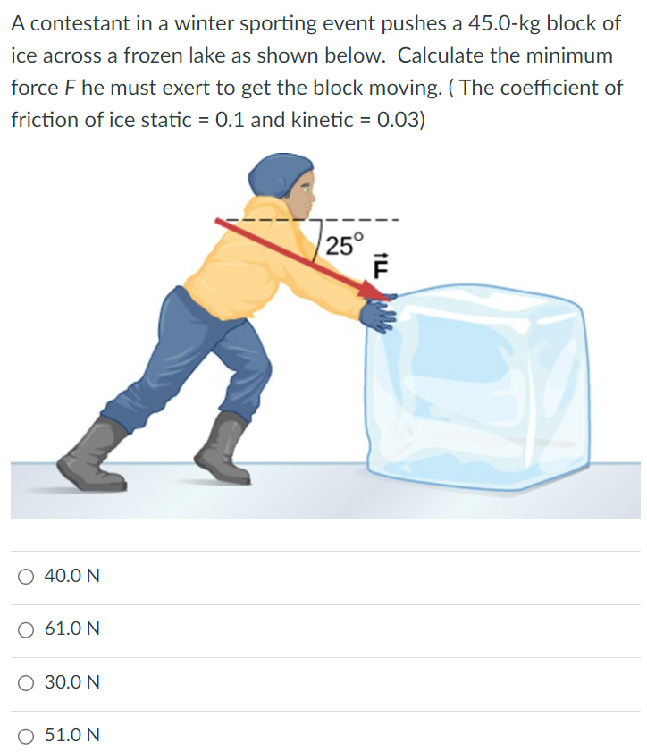 A contestant in a winter sporting event pushes a 45.0−kg block of ice across a frozen lake as shown below. Calculate the minimum force F he must exert to get the block moving. (The coefficient of friction of ice static = 0.1 and kinetic = 0.03) 40.0 N 61.0 N 30.0 N 51.0 N