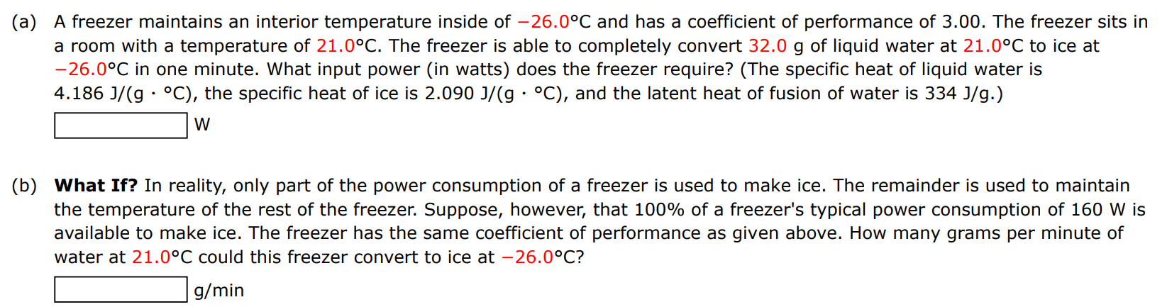 (a) A freezer maintains an interior temperature inside of −26.0∘C and has a coefficient of performance of 3.00 . The freezer sits in a room with a temperature of 21.0∘C. The freezer is able to completely convert 32.0 g of liquid water at 21.0∘C to ice at −26.0∘C in one minute. What input power (in watts) does the freezer require? (The specific heat of liquid water is 4.186 J/(g⋅∘C), the specific heat of ice is 2.090 J/(g⋅∘C), and the latent heat of fusion of water is 334 J/g. ) W (b) What If? In reality, only part of the power consumption of a freezer is used to make ice. The remainder is used to maintain the temperature of the rest of the freezer. Suppose, however, that 100% of a freezer's typical power consumption of 160 W is available to make ice. The freezer has the same coefficient of performance as given above. How many grams per minute of water at 21.0∘C could this freezer convert to ice at −26.0∘C? g/min 