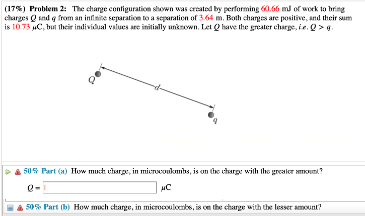 The charge configuration shown was created by performing 60.66 mJ of work to bring charges Q and q from an infinite separation to a separation of 3.64 m. Both charges are positive, and their sum is 10.73 μC, but their individual values are initially unknown. Let Q have the greater charge, i. e. Q > q. Part (a) How much charge, in microcoulombs, is on the charge with the greater amount? Q = μC Part (b) How much charge, in microcoulombs, is on the charge with the lesser amount?