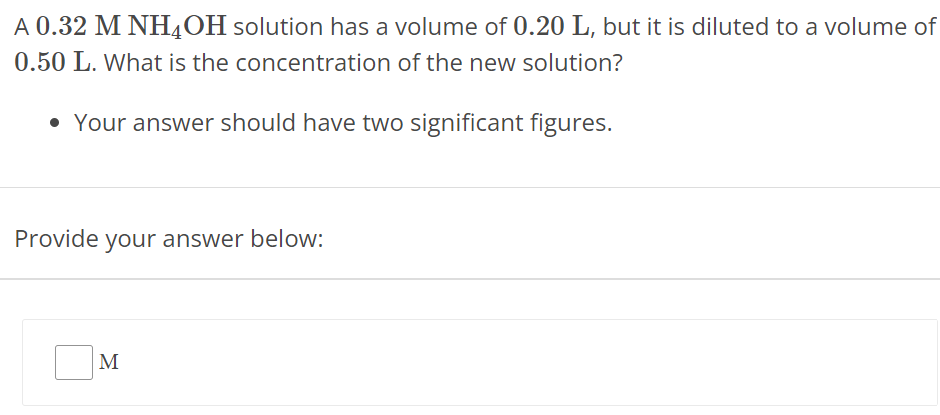 A 0.32 MNH4OH solution has a volume of 0.20 L, but it is diluted to a volume of 0.50 L. What is the concentration of the new solution? Your answer should have two significant figures. Provide your answer below: M 