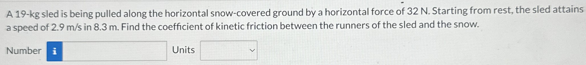 A 19-kg sled is being pulled along the horizontal snow-covered ground by a horizontal force of 32 N. Starting from rest, the sled attains a speed of 2.9 m/s in 8.3 m. Find the coefficient of kinetic friction between the runners of the sled and the snow. Number Units