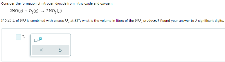 Consider the formation of nitrogen dioxide from nitric oxide and oxygen: 2NO(g) + O2(g) → 2NO2(g) If 6.23 L of NO is combined with excess O2 at STP, what is the volume in liters of the NO2 produced? Round your answer to 3 significant digits. L ×10