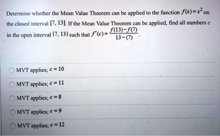 Determine whether the Mean Value Theorem can be applied to the function f(x) = x2 on the closed interval [7, 13]. If the Mean Value Theorem can be applied, find all numbers c in the open interval (7, 13) such that f′(c) = f(13)−f(7) 13−(7). MVT applies; c = 10 MVT applies; c = 11 MVT applies; c = 8 MVT applies; c = 9 MVT applies; c = 12