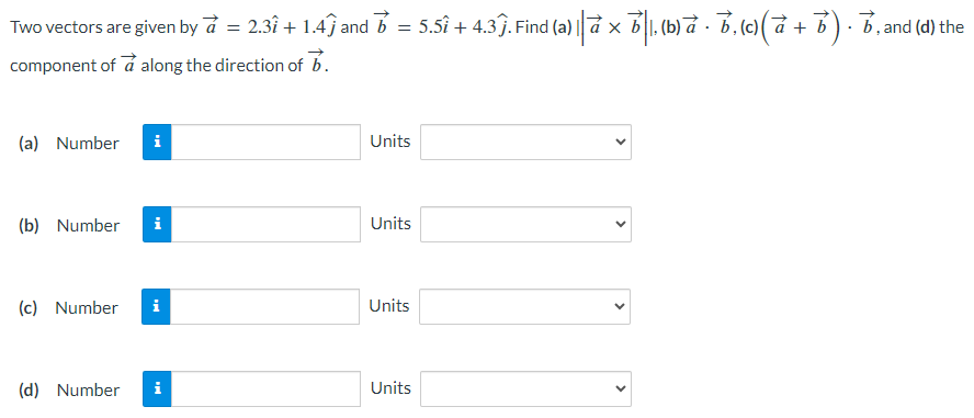 Two vectors are given by a→ = 2.3 i^ + 1.4→j^ and b→ = 5.5 i^ + 4.3 j^. Find (a) |a→×b→|, (b) a→⋅b→, (c) (a→ + b→)⋅b→, and (d) the component of a→ along the direction of b→. (a) Number Units (b) Number Units (c) Number Units (d) Number Units