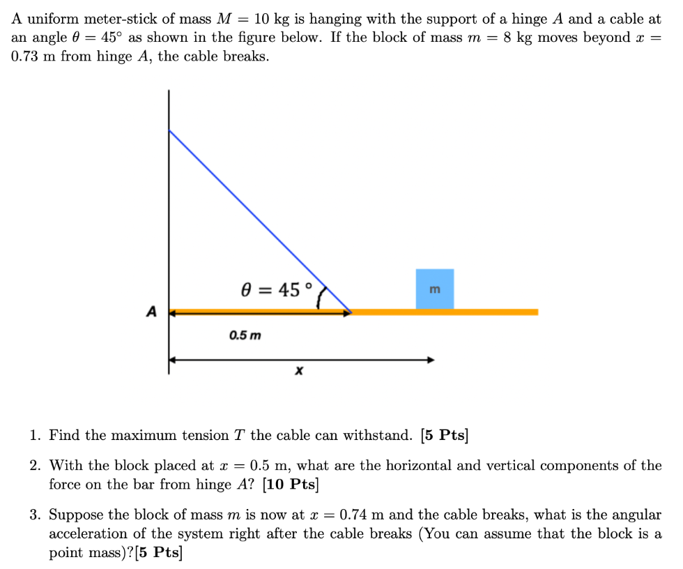 A uniform meter-stick of mass M = 10 kg is hanging with the support of a hinge A and a cable at an angle θ = 45∘ as shown in the figure below. If the block of mass m = 8 kg moves beyond x = 0.73 m from hinge A, the cable breaks. Find the maximum tension T the cable can withstand. [5 Pts]With the block placed at x = 0.5 m, what are the horizontal and vertical components of the force on the bar from hinge A ? [10 Pts] Suppose the block of mass m is now at x = 0.74 m and the cable breaks, what is the angular acceleration of the system right after the cable breaks (You can assume that the block is a point mass)? [5 Pts]