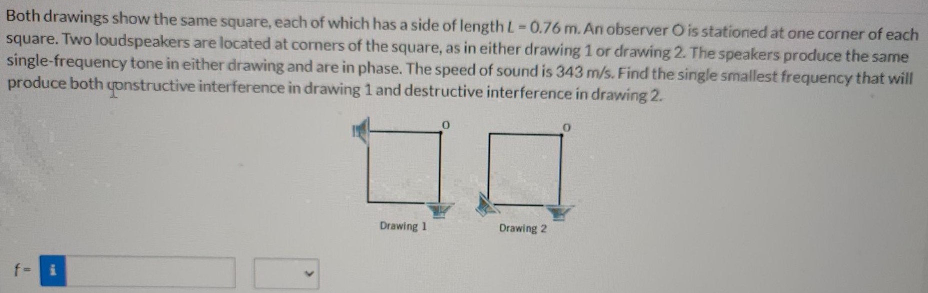 Both drawings show the same square, each of which has a side of length L = 0.76 m. An observer O is stationed at one corner of each square. Two loudspeakers are located at corners of the square, as in either drawing 1 or drawing 2. The speakers produce the same single-frequency tone in either drawing and are in phase. The speed of sound is 343 m/s. Find the single smallest frequency that will produce both constructive interference in drawing 1 and destructive interference in drawing 2. f =