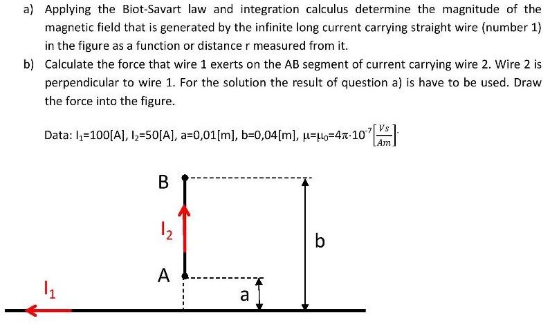 a) Applying the Biot-Savart law and integration calculus determine the magnitude of the magnetic field that is generated by the infinite long current carrying straight wire (number 1) in the figure as a function or distance r measured from it. b) Calculate the force that wire 1 exerts on the AB segment of current carrying wire 2 . Wire 2 is perpendicular to wire 1 . For the solution the result of question a) is have to be used. Draw the force into the figure. Data: I1 = 100[A], I2 = 50[A], a = 0,01[m], b = 0,04[m], μ = μ0 = 4π⋅10−7[Vs Am].