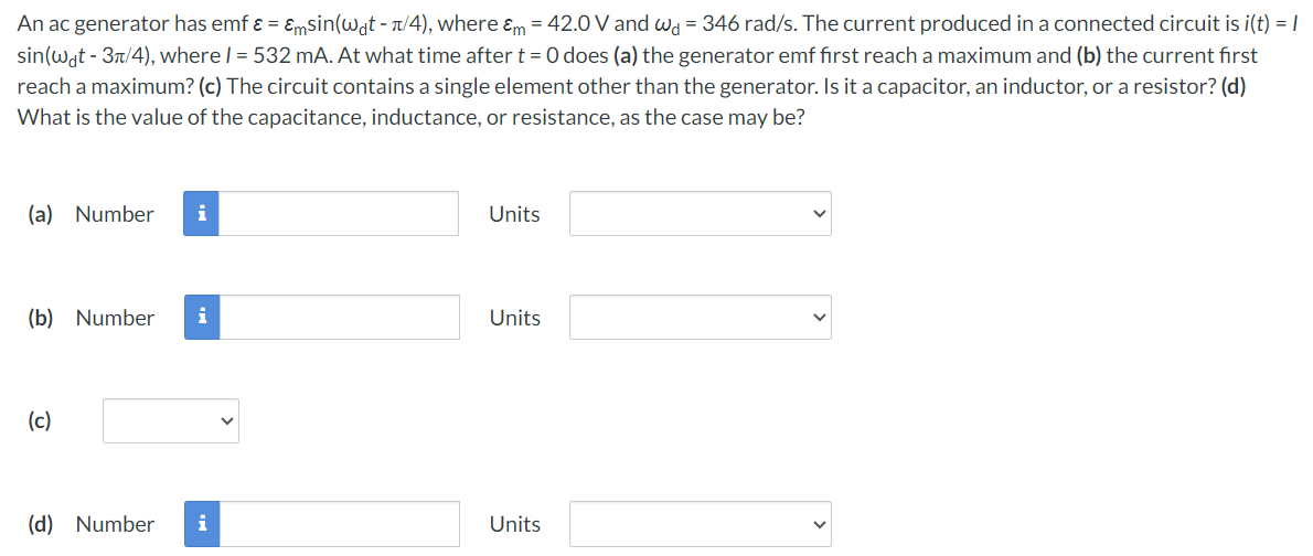 An ac generator has emf ε = εmsin⁡(ωdt − π/4), where εm = 42.0 V and ωd = 346 rad/s. The current produced in a connected circuit is i(t) = Isin⁡(ωdt − 3π/4), where I = 532 mA. At what time after t = 0 does (a) the generator emf first reach maximum and (b) the current first reach a maximum? (c) The circuit contains a single element other than the generator. Is it a capacitor, an inductor, or a resistor? (d) What is the value of the capacitance, inductance, or resistance, as the case may be? (a) Number Units (b) Number Units (c) (d) Number Units