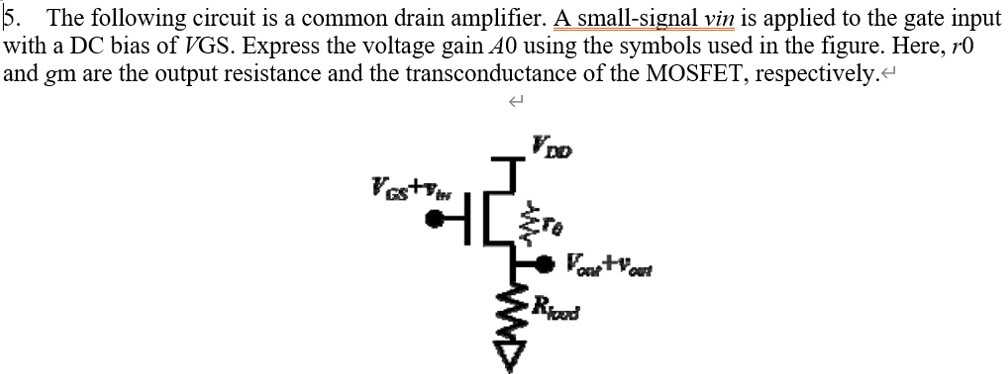 The following circuit is a common drain amplifier. A small-signal vin is applied to the gate input with a DC bias of V GS. Express the voltage gain A0 using the symbols used in the figure. Here, r0 and gm are the output resistance and the transconductance of the MOSFET, respectively.