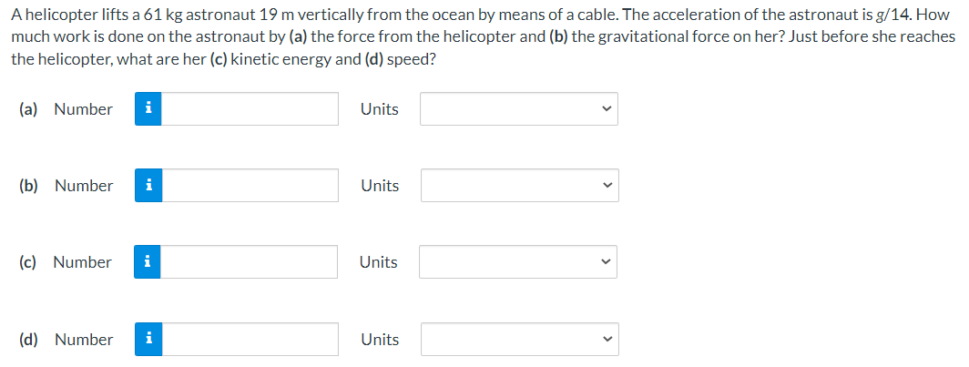 A helicopter lifts a 61 kg astronaut 19 m vertically from the ocean by means of a cable. The acceleration of the astronaut is g/14. How much work is done on the astronaut by (a) the force from the helicopter and (b) the gravitational force on her? Just before she reaches the helicopter, what are her (c) kinetic energy and (d) speed? (a) Number Units (b) Number Units (c) Number Units (d) Number Units