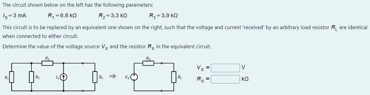 The circuit shown below on the left has the following parameters: IS = 3 mA R1 = 6.8 kΩ R2 = 3.3 kΩ R3 = 3.9 kΩ This circuit is to be replaced by an equivalent one shown on the right, such that the voltage and current 'received' by an arbitrary load resistor RL are identical when connected to either circuit. Determine the value of the voltage source VX and the resistor RX in the equivalent circuit.