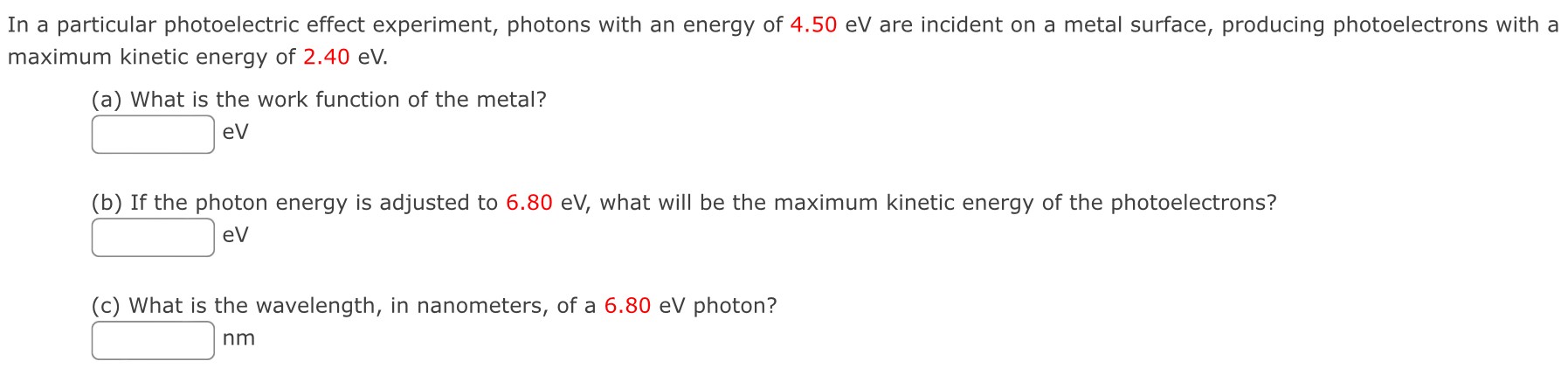 In a particular photoelectric effect experiment, photons with an energy of 4.50 eV are incident on a metal surface, producing photoelectrons with a maximum kinetic energy of 2.40 eV. (a) What is the work function of the metal? eV (b) If the photon energy is adjusted to 6.80 eV, what will be the maximum kinetic energy of the photoelectrons? eV (c) What is the wavelength, in nanometers, of a 6.80 eV photon? nm