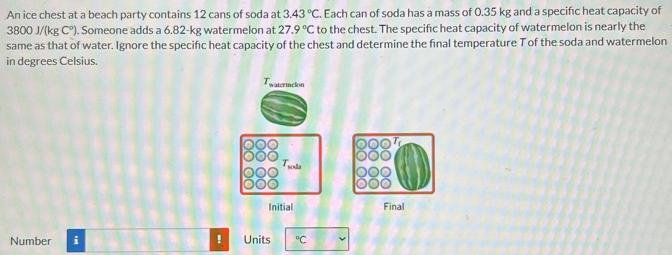 An ice chest at a beach party contains 12 cans of soda at 3.43∘C. Each can of soda has a mass of 0.35 kg and a specific heat capacity of 3800 J/(kgC∘). Someone adds a 6.82 - kg watermelon at 27.9∘C to the chest. The specific heat capacity of watermelon is nearly the same as that of water. Ignore the specific heat capacity of the chest and determine the final temperature T of the soda and watermelon in degrees Celsius. Initial Final Number Units