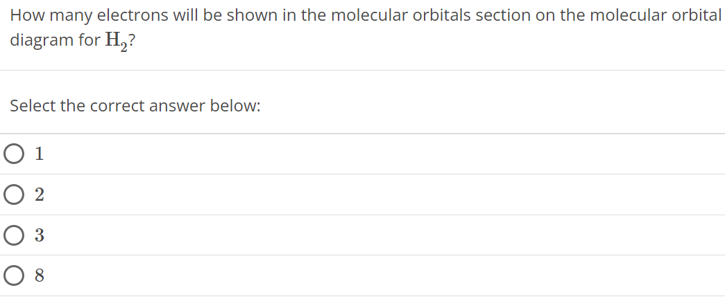 How many electrons will be shown in the molecular orbitals section on the molecular orbital diagram for H2 ? Select the correct answer below: 1 2 3 8 