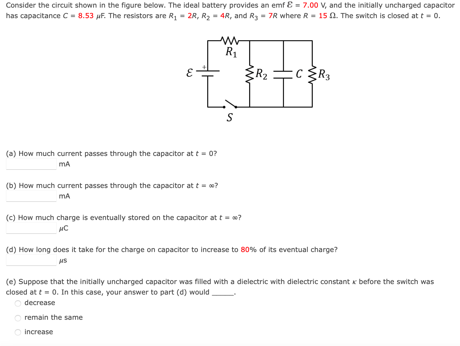 Consider the circuit shown in the figure below. The ideal battery provides an emf ε = 7.00 V, and the initially uncharged capacitor has capacitance C = 8.53 μF. The resistors are R1 = 2R, R2 = 4R, and R3 = 7R where R = 15 Ω. The switch is closed at t = 0. (a) How much current passes through the capacitor at t = 0? mA (b) How much current passes through the capacitor at t = ∞? mA (c) How much charge is eventually stored on the capacitor at t = ∞? μC (d) How long does it take for the charge on capacitor to increase to 80% of its eventual charge? μs (e) Suppose that the initially uncharged capacitor was filled with a dielectric with dielectric constant κ before the switch was closed at t = 0. In this case, your answer to part (d) would decrease remain the same increase