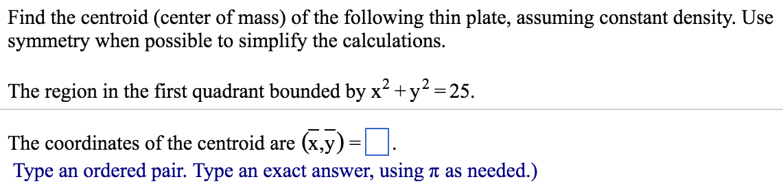 Find the centroid (center of mass) of the following thin plate, assuming constant density. Use symmetry when possible to simplify the calculations. The region in the first quadrant bounded by x2 + y2 = 25. The coordinates of the centroid are (x¯, y¯) = . Type an ordered pair. Type an exact answer, using π as needed.)