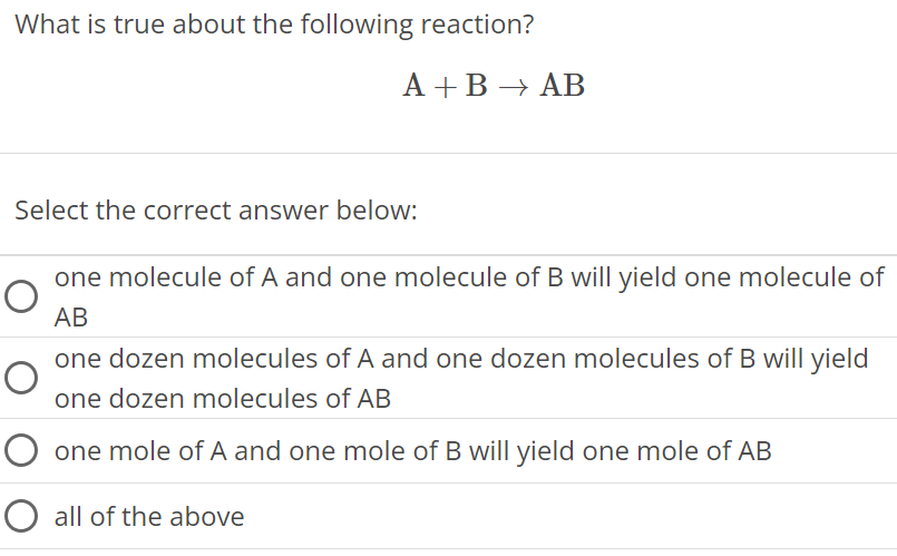 What is true about the following reaction? A + B → AB Select the correct answer below: one molecule of A and one molecule of B will yield one molecule of AB one dozen molecules of A and one dozen molecules of B will yield one dozen molecules of AB one mole of A and one mole of B will yield one mole of AB all of the above 