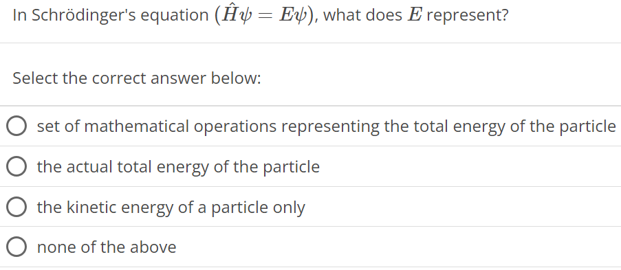 In Schrödinger's equation (H^ψ = Eψ), what does E represent? Select the correct answer below: set of mathematical operations representing the total energy of the particle the actual total energy of the particle the kinetic energy of a particle only none of the above 