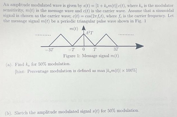 An amplitude modulated wave is given by s(t) = [1 + kam(t)]c(t), where ka is the modulator sensitivity, m(t) is the message wave and c(t) is the carrier wave. Assume that a sinusoidal signal is chosen as the carrier wave; c(t) = cos⁡(2πfct), where fc is the carrier frequency. Let the message signal m(t) be a periodic triangular pulse wave shown in Fig. 1 Figure 1: Message signal m(t) (a). Find ka for 50% modulation. [hint: Percentage modulation is defined as max|kam(t)| × 100% ] (b). Sketch the amplitude modulated signal s(t) for 50% modulation.