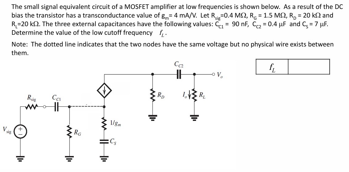 The small signal equivalent circuit of a MOSFET amplifier at low frequencies is shown below. As a result of the DC bias the transistor has a transconductance value of gm = 4 mA/V. Let Rsig = 0.4 MΩ, RG = 1.5 MΩ, RD = 20 kΩ and RL = 20 kΩ. The three external capacitances have the following values: CC1 = 90 nF, CC2 = 0.4 μF and CS = 7 μF. Determine the value of the low cutoff frequency fL. Note: The dotted line indicates that the two nodes have the same voltage but no physical wire exists between them. 