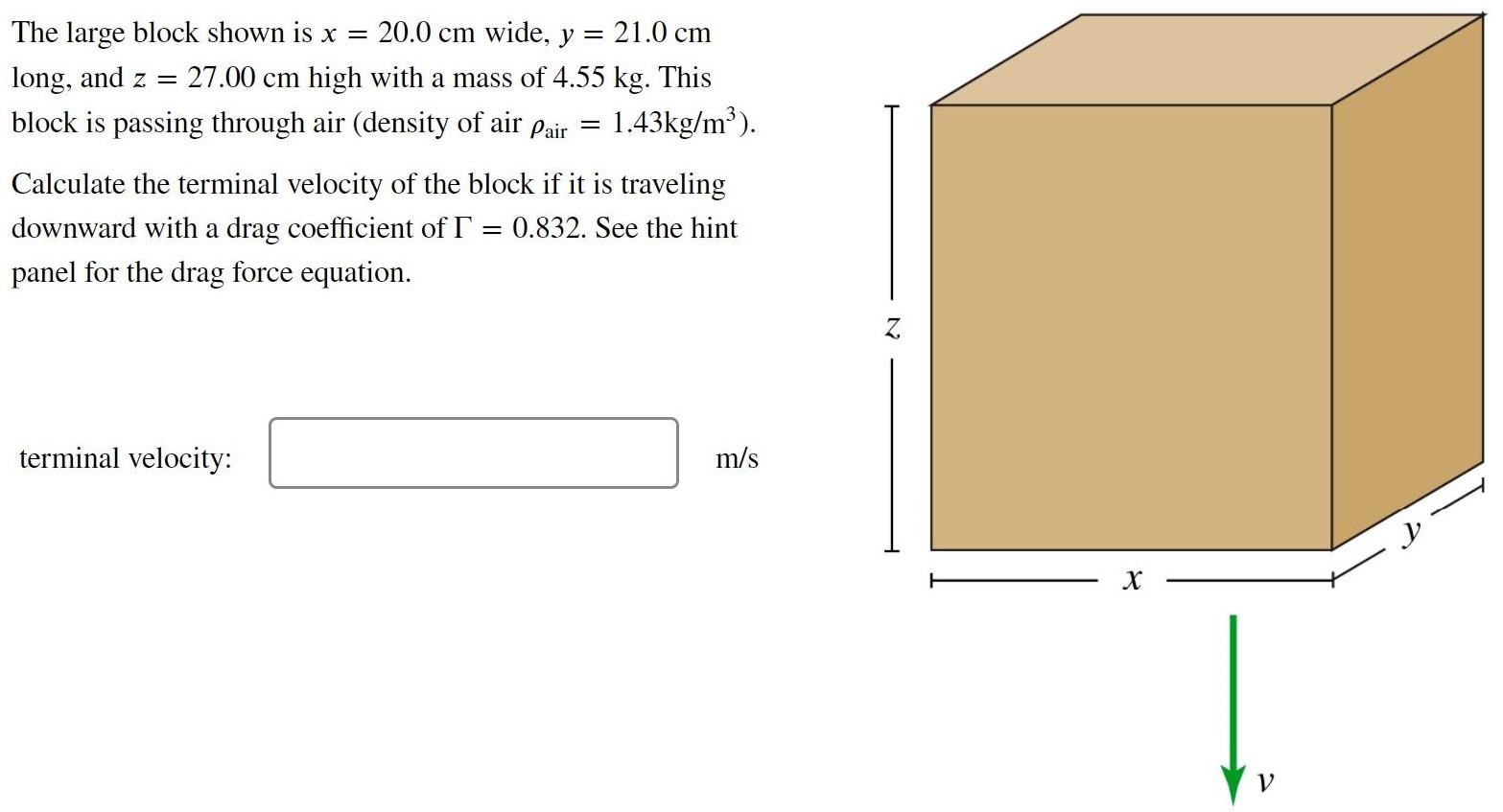 The large block shown is x = 20.0 cm wide, y = 21.0 cm long, and z = 27.00 cm high with a mass of 4.55 kg. This block is passing through air (density of air ρair = 1.43 kg/m3). Calculate the terminal velocity of the block if it is traveling downward with a drag coefficient of Γ = 0.832. See the hint panel for the drag force equation. terminal velocity: m/s