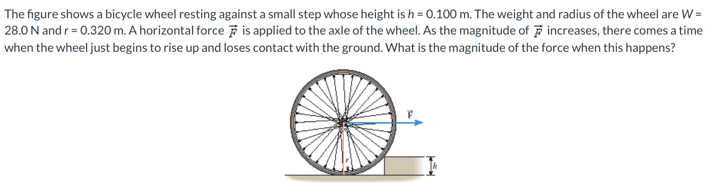 The figure shows a bicycle wheel resting against a small step whose height is h = 0.100 m. The weight and radius of the wheel are W = 28.0 N and r = 0.320 m. A horizontal force F→ is applied to the axle of the wheel. As the magnitude of F→ increases, there comes a time when the wheel just begins to rise up and loses contact with the ground. What is the magnitude of the force when this happens?