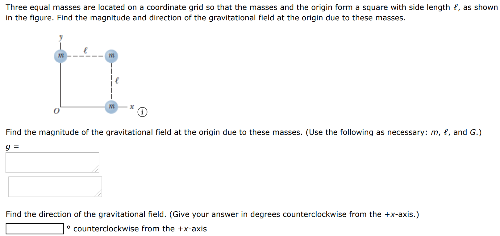 Three equal masses are located on a coordinate grid so that the masses and the origin form a square with side length ℓ, as shown in the figure. Find the magnitude and direction of the gravitational field at the origin due to these masses. Find the magnitude of the gravitational field at the origin due to these masses. (Use the following as necessary: m, l, and G. ) g = Find the direction of the gravitational field. (Give your answer in degrees counterclockwise from the +x-axis. ) ∘ counterclockwise from the +x-axis 
