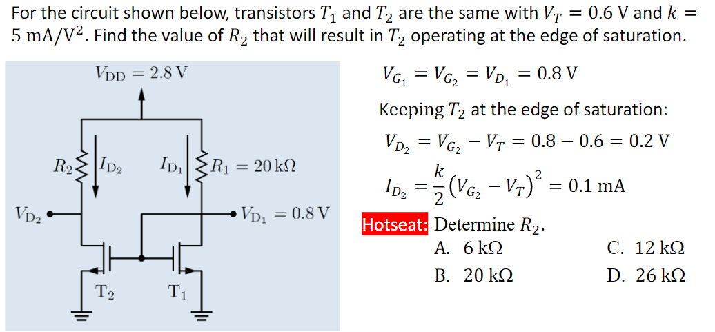 For the circuit shown below, transistors T1 and T2 are the same with VT = 0.6 V and k = 5 mA/V2. Find the value of R2 that will result in T2 operating at the edge of saturation. VG1 = VG2 = VD1 = 0.8 V Keeping T2 at the edge of saturation: VD2 = VG2 − VT = 0.8 − 0.6 = 0.2 V I D 2 = k/2(VG2 − VT) 2 = 0.1 mA Hotseat: Determine R2. A. 6 kΩ C. 12 kΩ B. 20 kΩ D. 26 kΩ