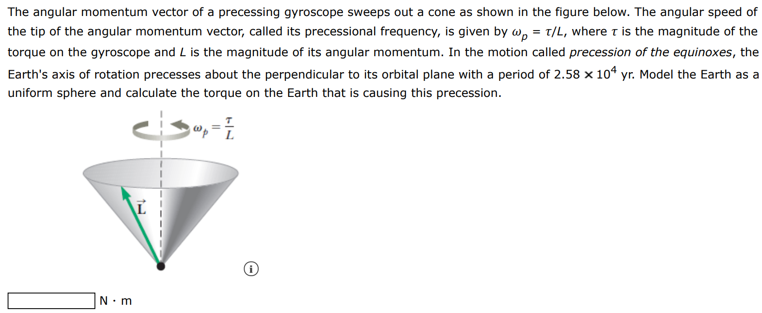 The angular momentum vector of a precessing gyroscope sweeps out a cone as shown in the figure below. The angular speed of the tip of the angular momentum vector, called its precessional frequency, is given by ωp = τ/L, where τ is the magnitude of the torque on the gyroscope and L is the magnitude of its angular momentum. In the motion called precession of the equinoxes, the Earth's axis of rotation precesses about the perpendicular to its orbital plane with a period of 2.58×104 yr. Model the Earth as a uniform sphere and calculate the torque on the Earth that is causing this precession. N⋅m 