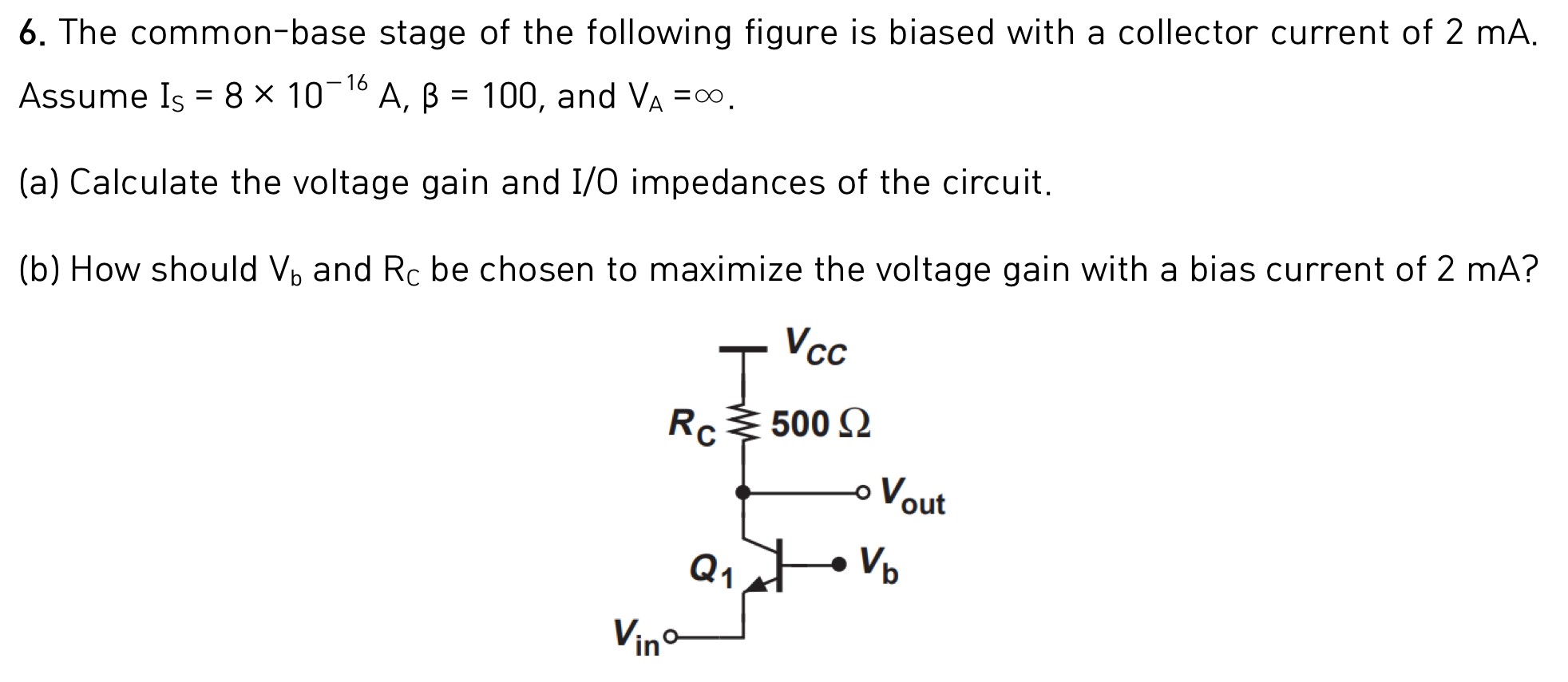 The common-base stage of the following figure is biased with a collector current of 2 mA. Assume IS = 8×10−16 A, β = 100, and VA = ∞. (a) Calculate the voltage gain and I/O impedances of the circuit. (b) How should Vb and RC be chosen to maximize the voltage gain with a bias current of 2 mA?